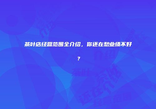茶叶店经营范围全介绍，你还在愁业绩不好？