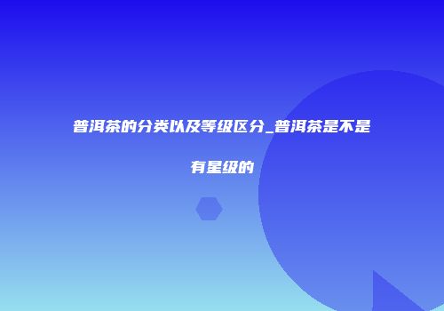 普洱茶的分类以及等级区分_普洱茶是不是有星级的