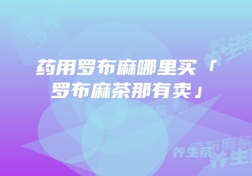 药用罗布麻哪里买「罗布麻茶那有卖」