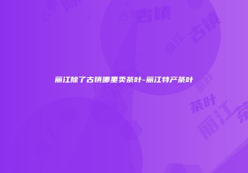 丽江除了古镇哪里卖茶叶-丽江特产茶叶