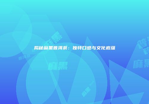 揭秘麻黑普洱茶：独特口感与文化底蕴