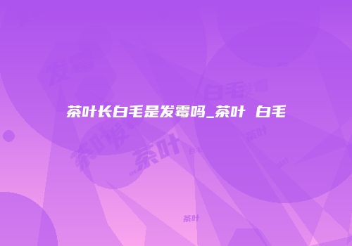 茶叶长白毛是发霉吗_茶叶 白毛