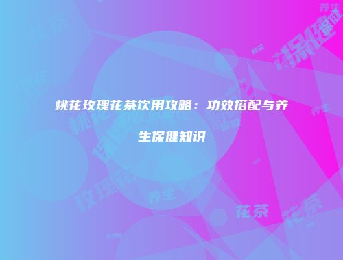 桃花玫瑰花茶饮用攻略：功效搭配与养生保健知识