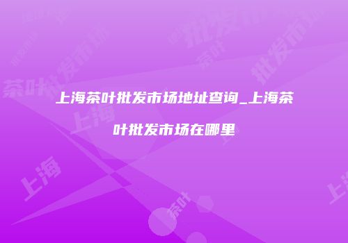 上海茶叶批发市场地址查询_上海茶叶批发市场在哪里