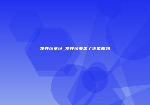 龙井茶变色_龙井茶变黑了还能喝吗