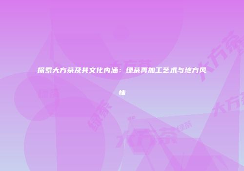 探索大方茶及其文化内涵：绿茶再加工艺术与地方风情