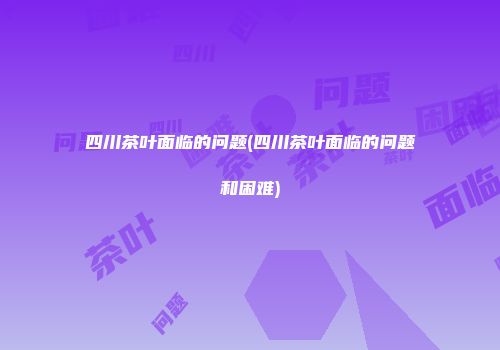 四川茶叶面临的问题(四川茶叶面临的问题和困难)