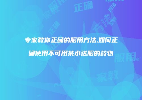 专家教你正确的服用方法,如何正确使用不可用茶水送服的药物