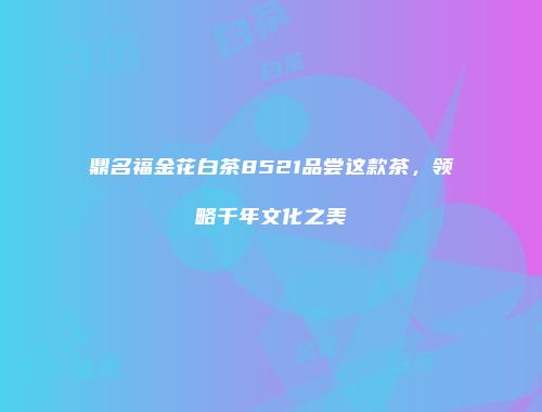 鼎名福金花白茶8521品尝这款茶，领略千年文化之美
