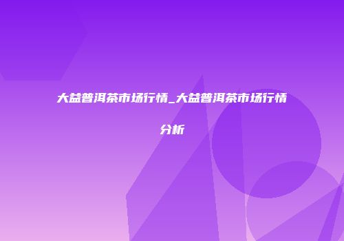 大益普洱茶市场行情_大益普洱茶市场行情分析