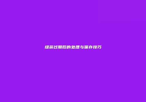 绿茶过期后的处理与保存技巧