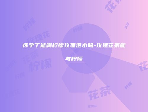 怀孕了能喝柠檬玫瑰泡水吗-玫瑰花茶能与柠檬