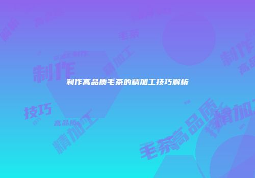 制作高品质毛茶的精加工技巧解析