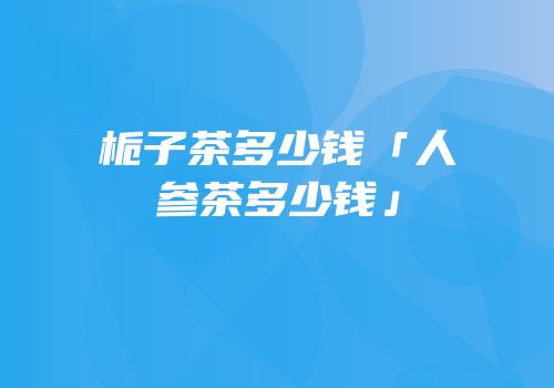 栀子茶多少钱「人参茶多少钱」