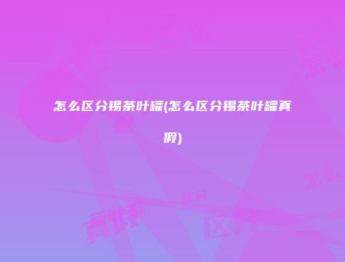 怎么区分锡茶叶罐(怎么区分锡茶叶罐真假)