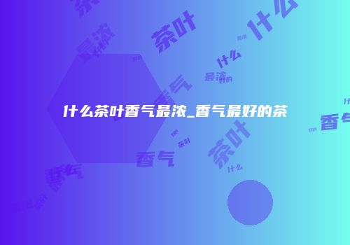 什么茶叶香气最浓_香气最好的茶