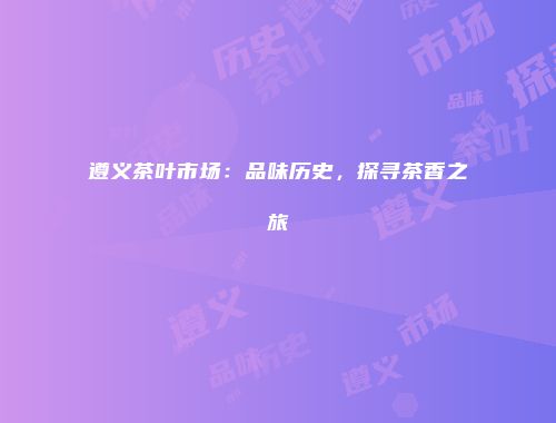 遵义茶叶市场：品味历史，探寻茶香之旅