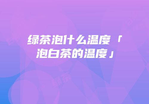 绿茶泡什么温度「泡白茶的温度」