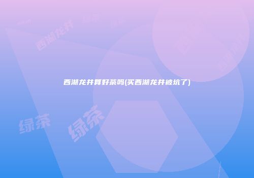 西湖龙井算好茶吗(买西湖龙井被坑了)