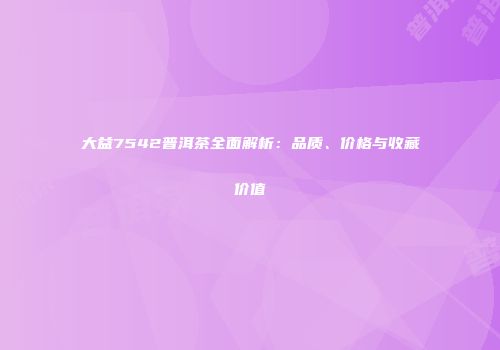 大益7542普洱茶全面解析：品质、价格与收藏价值