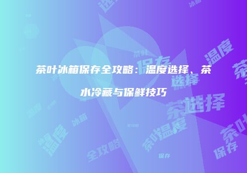 茶叶冰箱保存全攻略：温度选择、茶水冷藏与保鲜技巧