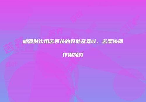 感冒时饮用苦荞茶的好处及桑叶、苦菜协同作用探讨