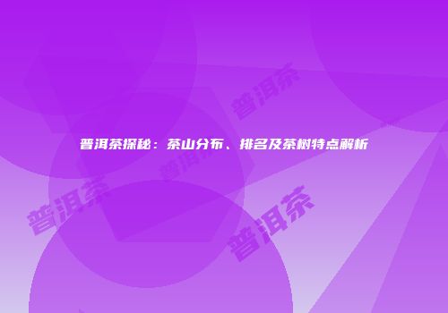 普洱茶探秘：茶山分布、排名及茶树特点解析