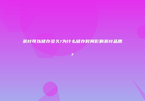 茶叶可以储存多久?为什么储存时间影响茶叶品质?