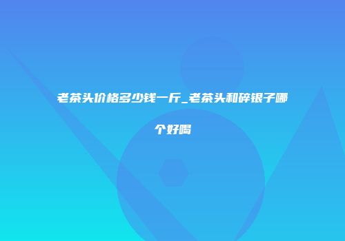 老茶头价格多少钱一斤_老茶头和碎银子哪个好喝