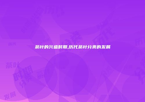茶叶的兴盛时期,历代茶叶分类的发展