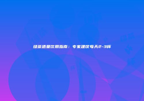 绿茶适量饮用指南：专家建议每天2-3杯