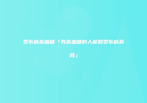 罗布麻茶血糖「有高血糖的人能喝罗布麻茶吗」