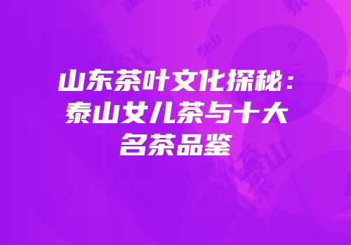 山东茶叶文化探秘：泰山女儿茶与十大名茶品鉴