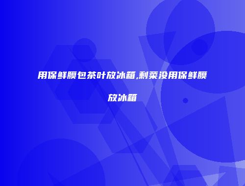 用保鲜膜包茶叶放冰箱,剩菜没用保鲜膜放冰箱