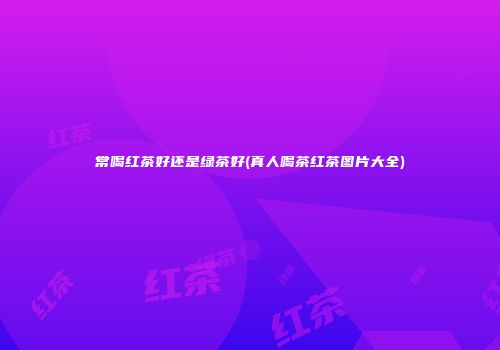 常喝红茶好还是绿茶好(真人喝茶红茶图片大全)