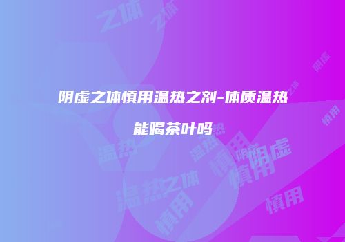 阴虚之体慎用温热之剂-体质温热能喝茶叶吗