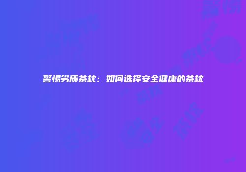 警惕劣质茶枕：如何选择安全健康的茶枕