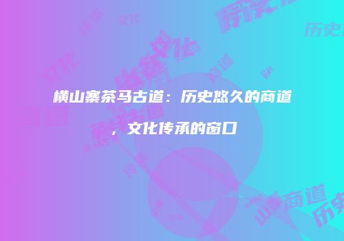 横山寨茶马古道：历史悠久的商道，文化传承的窗口