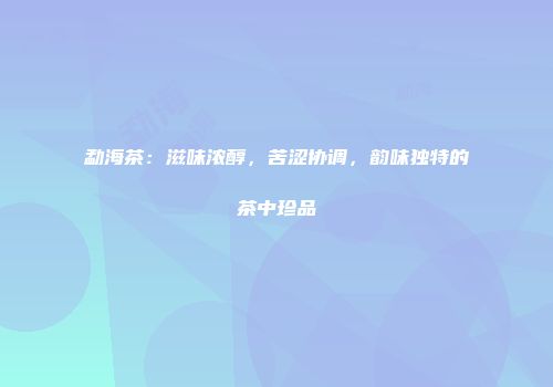 勐海茶：滋味浓醇，苦涩协调，韵味独特的茶中珍品