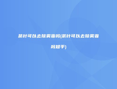茶叶可以去除雾霾吗(茶叶可以去除雾霾吗知乎)