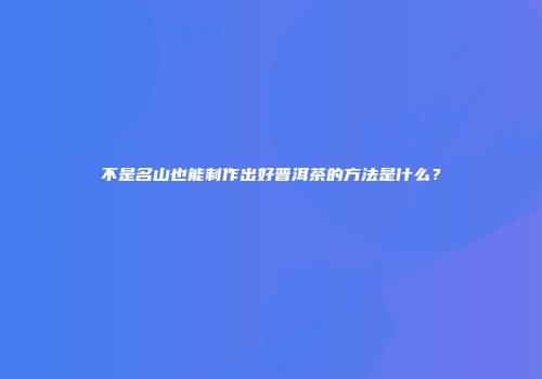 不是名山也能制作出好普洱茶的方法是什么？