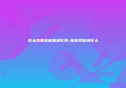 吃太饱喝茶能助消化吗-喝茶帮助消化么