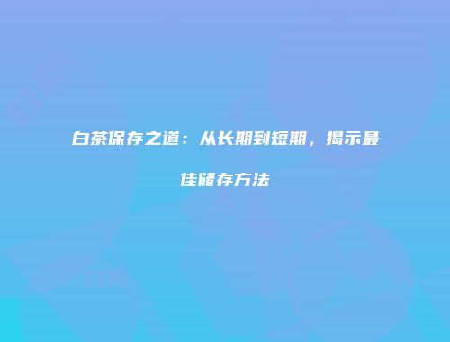 白茶保存之道：从长期到短期，揭示最佳储存方法