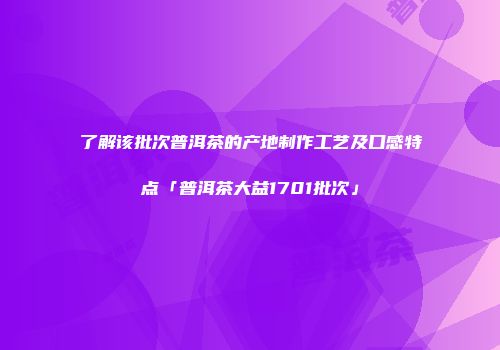 了解该批次普洱茶的产地制作工艺及口感特点「普洱茶大益1701批次」