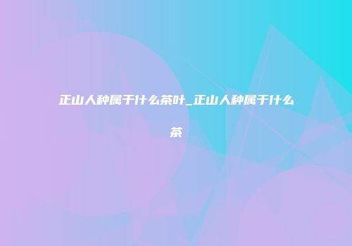 正山人种属于什么茶叶_正山人种属于什么茶
