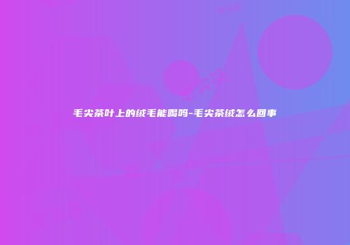 毛尖茶叶上的绒毛能喝吗-毛尖茶绒怎么回事
