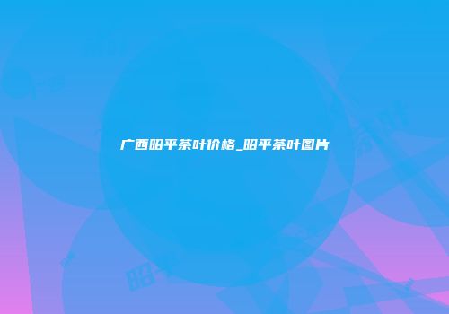 广西昭平茶叶价格_昭平茶叶图片