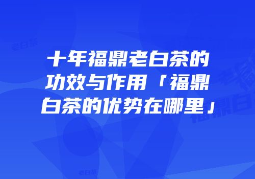 十年福鼎老白茶的功效与作用「福鼎白茶的优势在哪里」