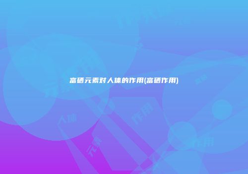 富硒元素对人体的作用(富硒作用)