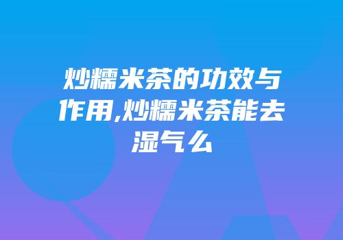 炒糯米茶的功效与作用,炒糯米茶能去湿气么